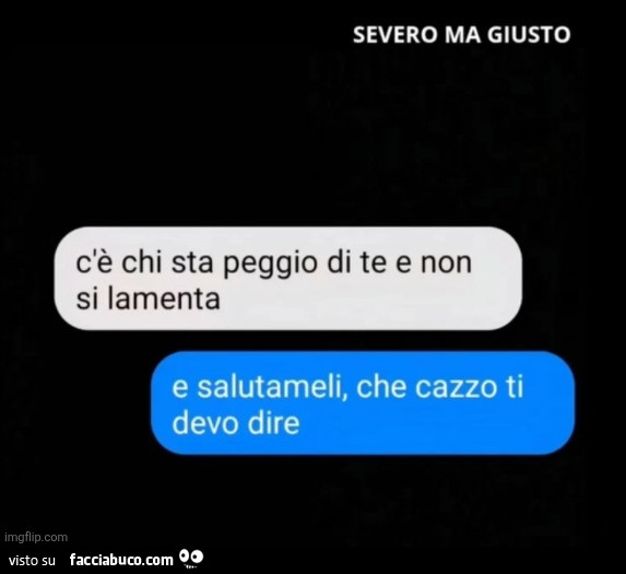 C'è chi sta peggio di te e non si lamenta. E salutameli, che cazzo ti devo dire