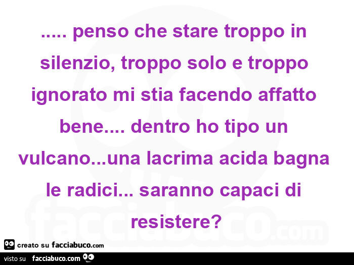 Penso che stare troppo in silenzio, troppo solo e troppo ignorato mi stia facendo affatto bene&hellip; dentro ho tipo un vulcano&hellip; una lacrima acida bagna le radici&hellip; saranno capaci di resistere?