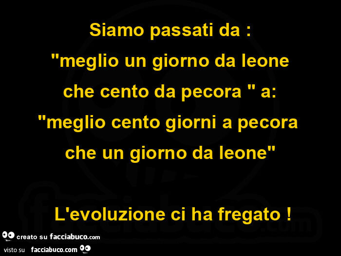 Siamo passati da: meglio un giorno da leone che cento da pecora a: meglio cento giorni a pecora che un giorno da leone.  L'evoluzione ci ha fregato