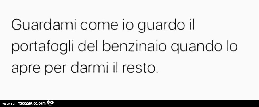 Guardami come io guardo il portafogli del benzinaio quando lo apre per darmi il resto