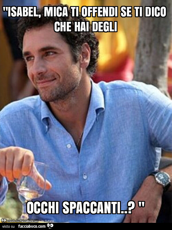 "isabel, mica ti offendi se ti dico che hai degli occhi spaccanti. ? "