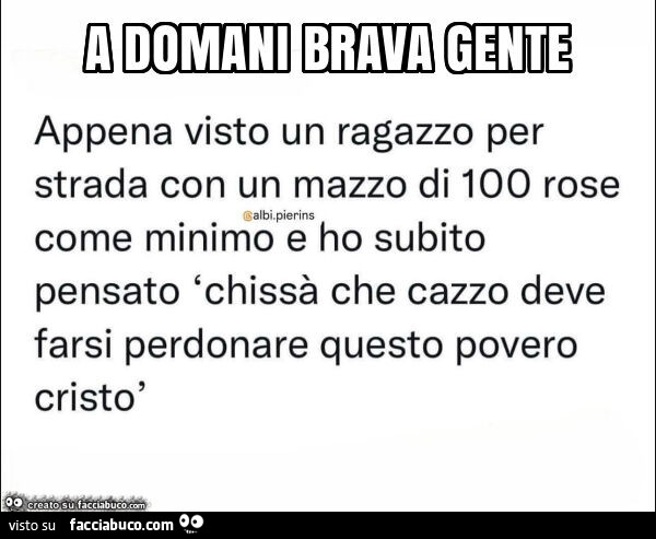 Appena visto un ragazzo per strada con un mazzo di 100 rose come minimo e ho subito pensato chissà che cazzo deve farsi perdonare questo povero cristò