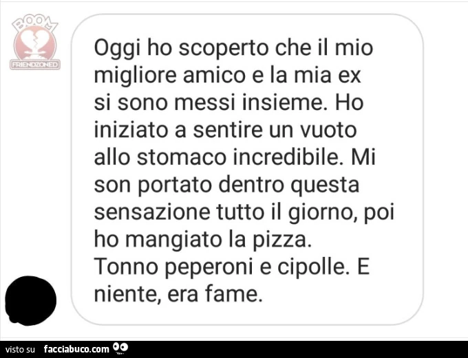 Oggi ho scoperto che il mio migliore amico e la mia ex si sono messi insieme. Ho iniziato a sentire un vuoto allo stomaco incredibile. Mi son portato dentro questa sensazione tutto il giorno, poi ho mangiato la pizza. Tonno peperoni e cipolle