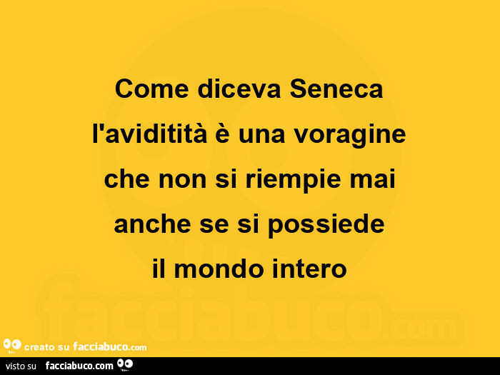 Come diceva seneca l'aviditità è una voragine che non si riempie mai anche se si possiede il mondo intero