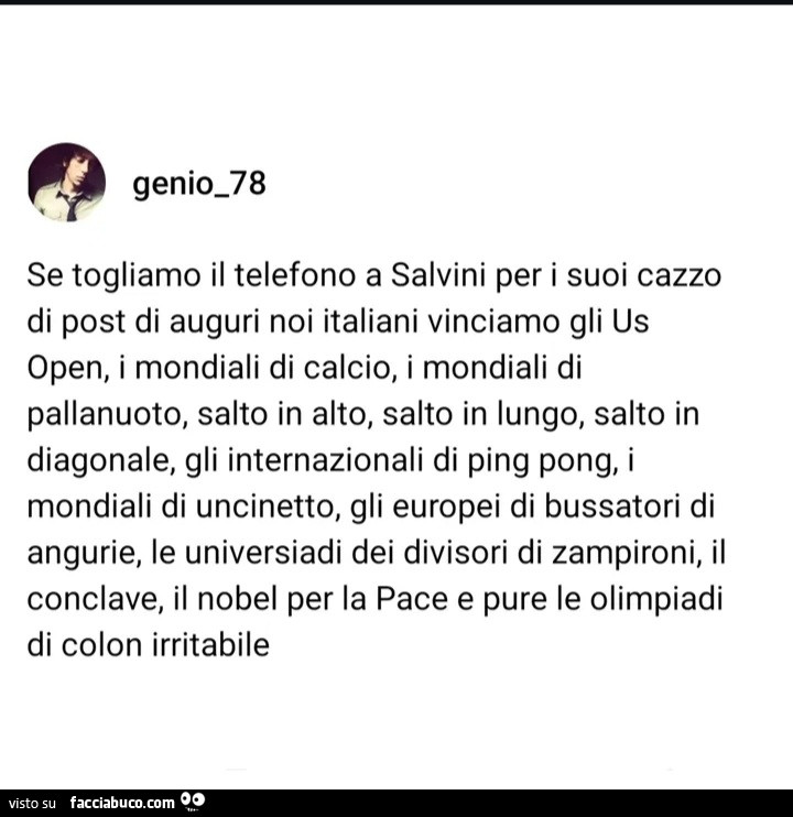 Se togliamo il telefono a salvini per i suoi cazzo di post di auguri noi italiani vinciamo gli us open, i mondiali di calcio, i mondiali di pallanuoto, salto in alto, salto in lungo, salto in diagonale