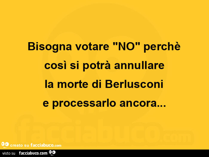 Bisogna votare "no" perchè così si potrà annullare la morte di berlusconi e processarlo ancora