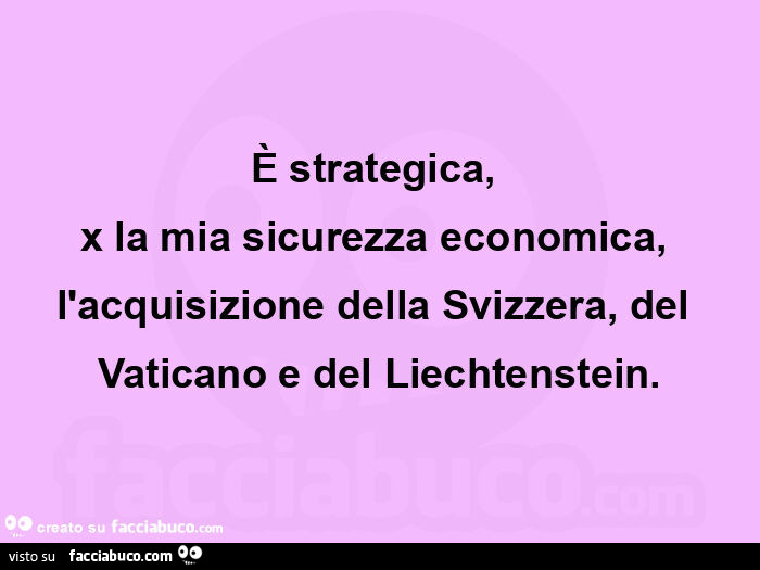 È strategica,   x la mia sicurezza economica, l'acquisizione della svizzera, del vaticano e del liechtenstein