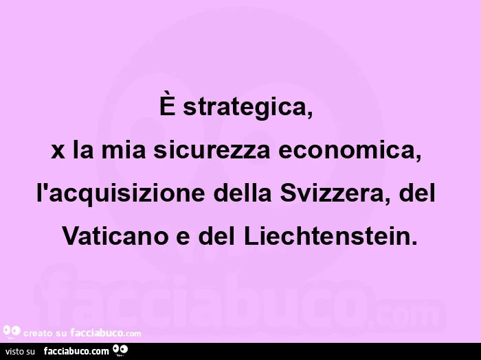 È strategica,   x la mia sicurezza economica, l'acquisizione della svizzera, del vaticano e del liechtenstein