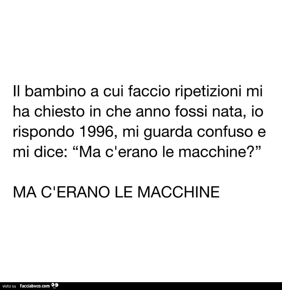 Il bambino a cui faccio ripetizioni mi ha chiesto in che anno fossi nata, io rispondo 1996, mi guarda confuso e mi dice: ma c'erano le macchine? Ma c'erano le macchine