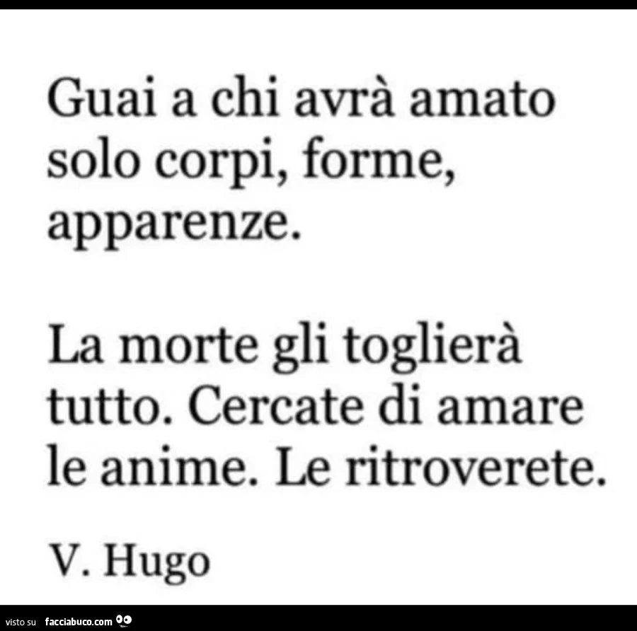 Guai a chi avrà amato solo corpi, forme, apparenze. La morte gli toglierà tutto. Cercate di amare le anime. Le ritroverete. V. Hugo