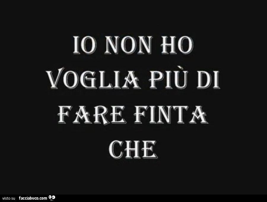 Io non ho voglia più di fare finta che
