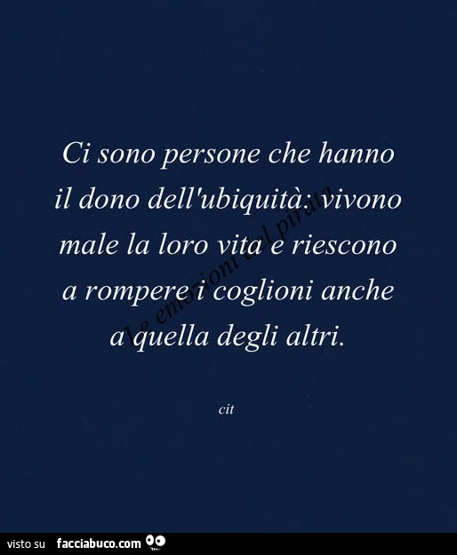 Ci sono persone che hanno il dono dell'ubiquità: vivono male la loro vita e riescono a rompere i coglioni anche a quella degli altri