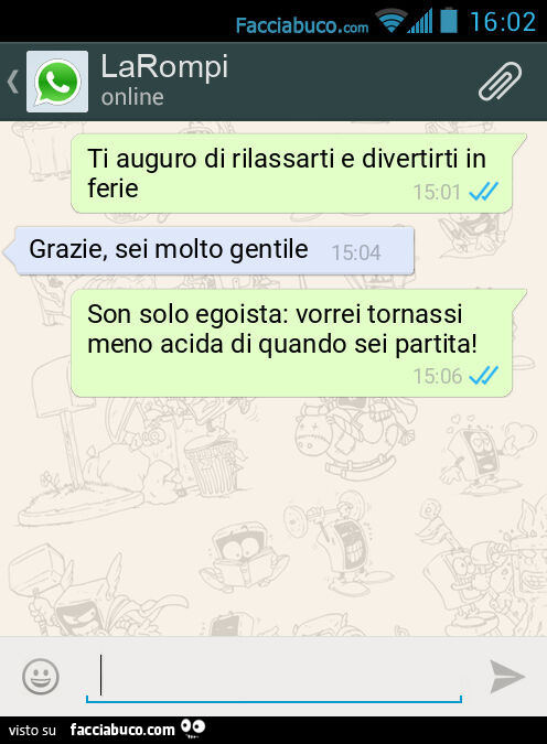 Ti auguro di rilassarti e divertirti in ferie. Grazie, sei molto gentile. Son solo egoista: vorrei tornassi meno acida di quando sei partita