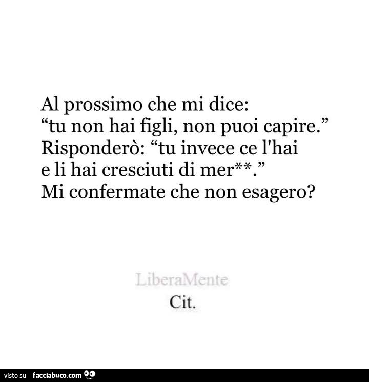 Al prossimo che mi dice: tu non hai figli, non puoi capire. Risponderò: tu invece ce l'hai e li hai cresciuti di merda mi confermate che non esagero?