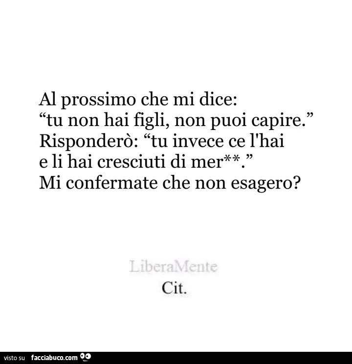 Al prossimo che mi dice: tu non hai figli, non puoi capire. Risponderò: tu invece ce l'hai e li hai cresciuti di merda mi confermate che non esagero?