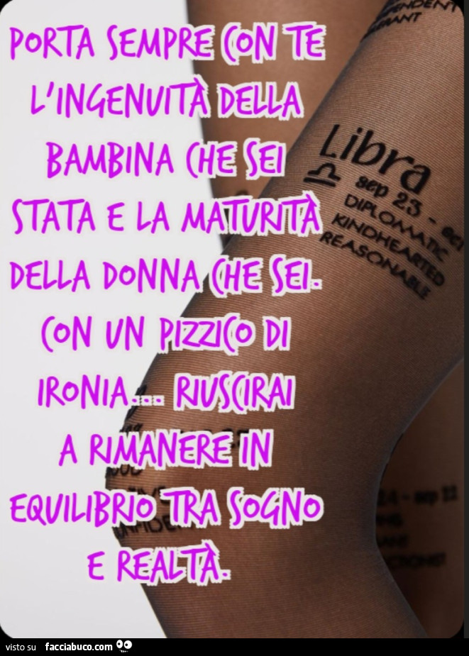 Porta sempre con te l'ingenuitร della bambina che sei stata e la maturitร della donna che sei. Con un pizzico di ironia… riuscirai a rimanere in equilibrio tra sogno e realtร