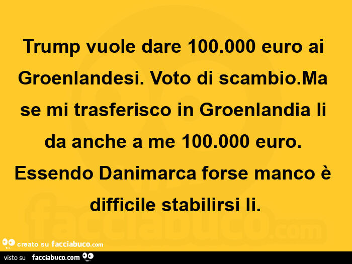 Trump vuole dare 100.000 euro ai groenlandesi. Voto di scambio. Ma se mi trasferisco in groenlandia li da anche a me 100.000 euro. Essendo danimarca forse manco è difficile stabilirsi li
