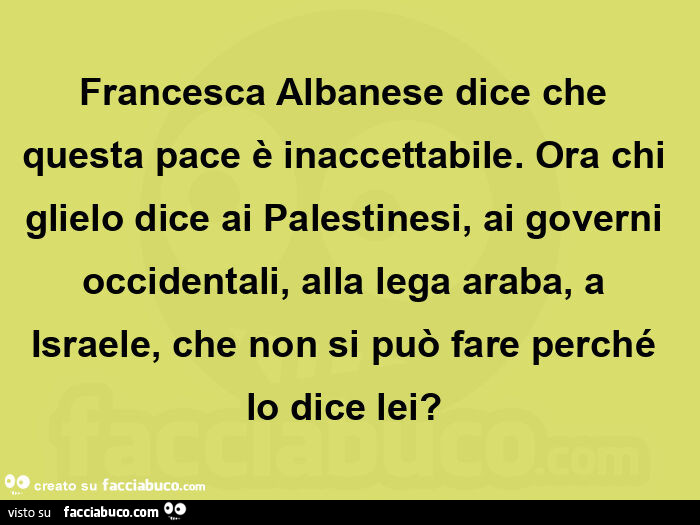 Francesca albanese dice che questa pace è inaccettabile. Ora chi glielo dice ai palestinesi, ai governi occidentali, alla lega araba, a israele, che non si può fare perché lo dice lei?  