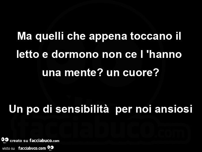 Ma quelli che appena toccano il letto e dormono non ce l'hanno una mente? Un cuore? Un po di sensibilità per noi ansiosi