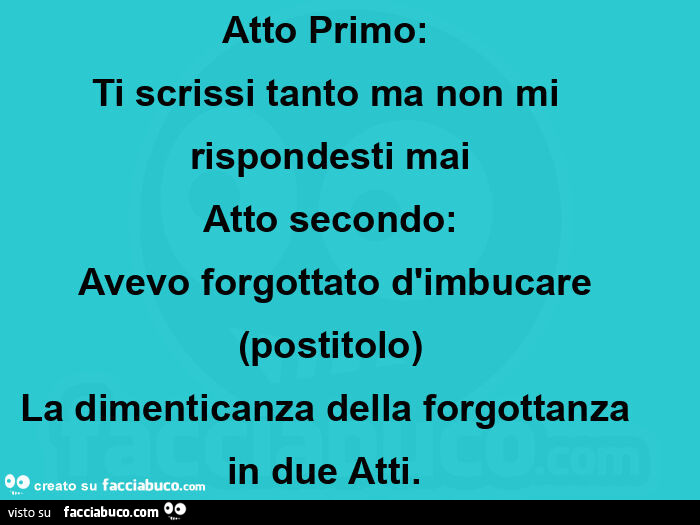 Atto Primo:   Ti scrissi tanto ma non mi rispondesti mai Atto secondo:  Avevo forgottato d'imbucare (postitolo) La dimenticanza della forgottanza in due Atti.  