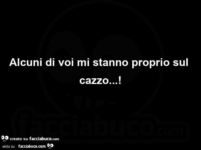 Alcuni di voi mi stanno proprio sul cazzo