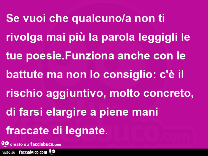 Se vuoi che qualcuno/a non ti rivolga mai più la parola leggigli le tue poesie. Funziona anche con le battute ma non lo consiglio: c'è il rischio aggiuntivo, molto concreto, di farsi elargire a piene mani fraccate di legnate
