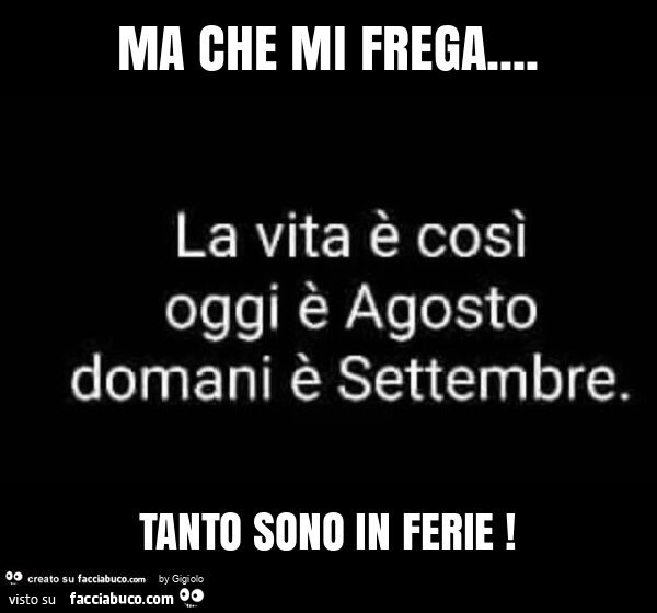 Ma che mi frega… la vita è così oggi è agosto domani è settembre. Tanto sono in ferie