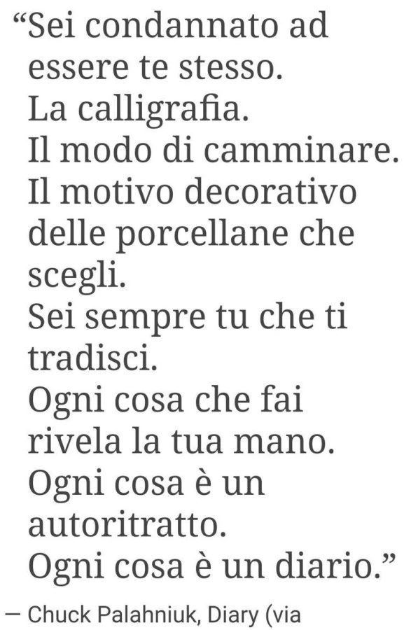 Sei condannato ad essere te stesso. La calligrafia. Il modo di camminare. Il motivo decorativo delle porcellane che scegli. Sei sempre tu che ti tradisci. Ogni cosa che fai rivela la tua mano. Ogni cosa รจ un autoritratto. Ogni cosa รจ un diario. Chuck Pala
