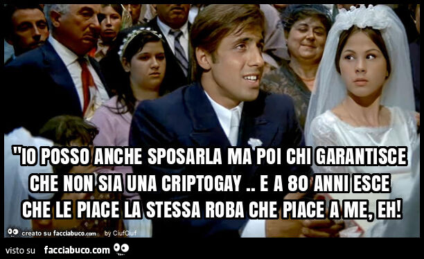 "io posso anche sposarla ma poi chi garantisce che non sia una criptogay. E a 80 anni esce che le piace la stessa roba che piace a me, eh