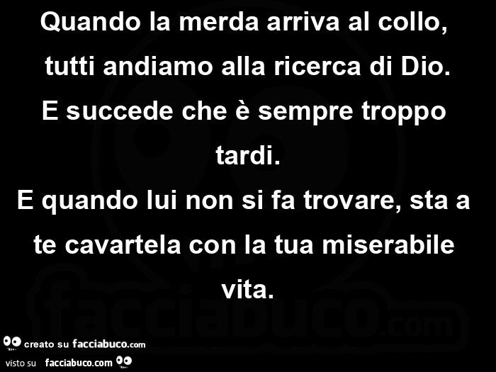 Quando la merda arriva al collo, tutti andiamo alla ricerca di dio. E succede che è sempre troppo tardi. E quando lui non si fa trovare, sta a te cavartela con la tua miserabile vita