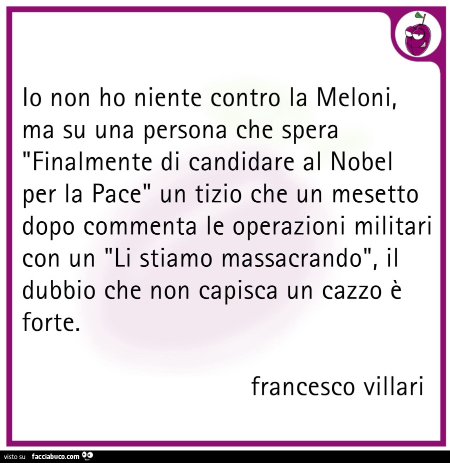 Io non ho niente contro la meloni, ma su una persona che spera finalmente di candidare al nobel per la pace un tizio che un mesetto dopo commenta le operazioni militari con un li stiamo massacrando, il dubbio che non capisca un cazzo è forte