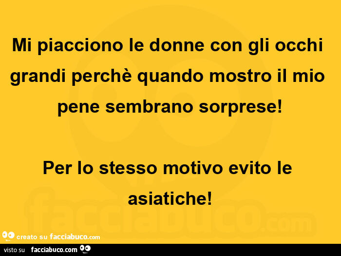 Mi piacciono le donne con gli occhi grandi perchè quando mostro il mio pene sembrano sorprese! Per lo stesso motivo evito le asiatiche