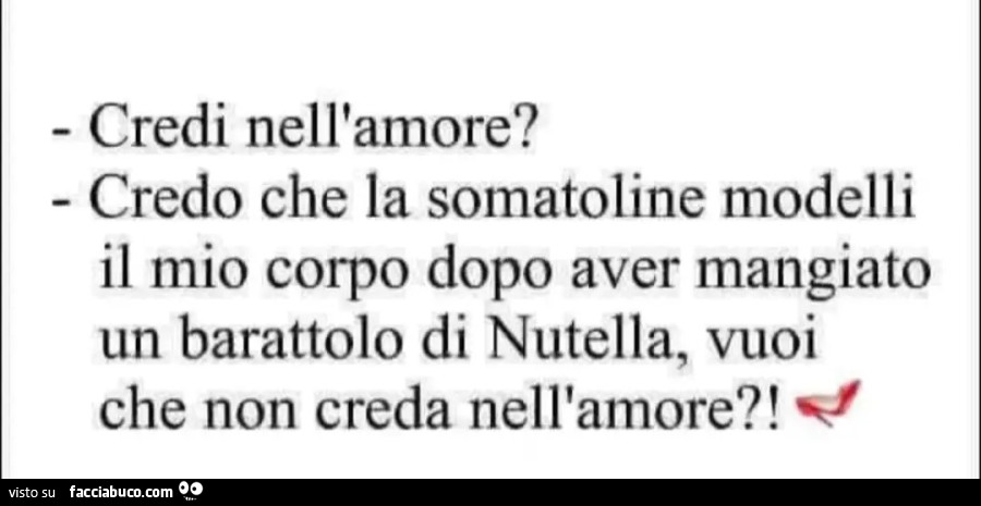 Credi nell'amore? ⁃ Credo che la somatoline modelli il mio corpo dopo aver mangiato un barattolo di Nutella, vuoi che non creda nell'amore?