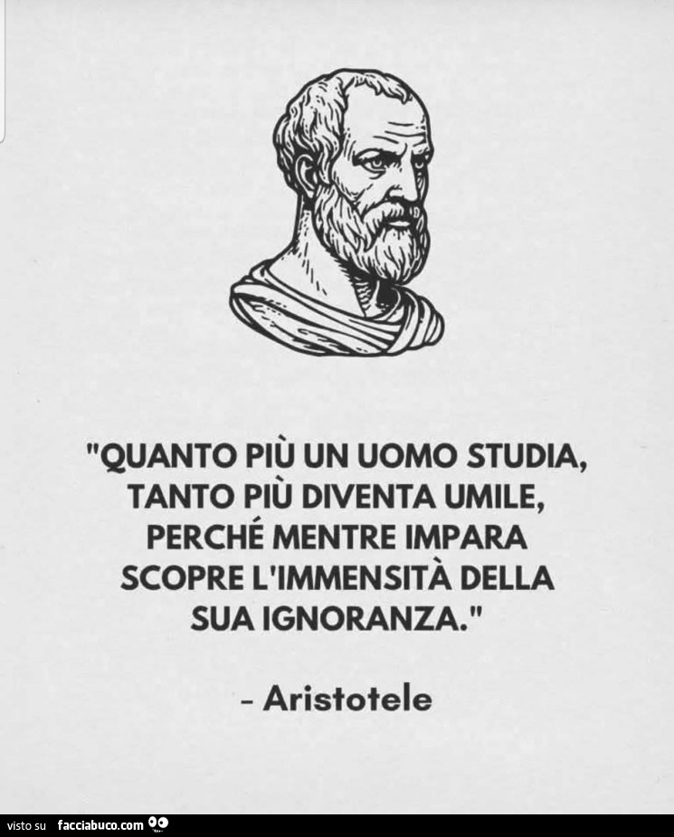 Quanto più un uomo studia, tanto più diventa umile, perché mentre impara scopre l'immensità della sua ignoranza. Aristotele