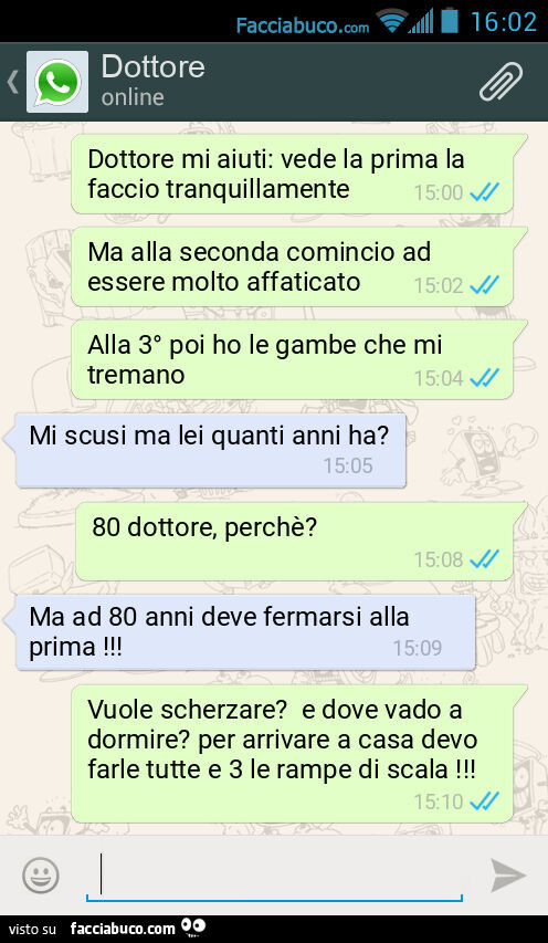 Dottore mi aiuti: vede la prima la faccio tranquillamente. Ma alla seconda comincio ad essere molto affaticato. Alla 3° poi ho le gambe che mi tremano. Mi scusi ma lei quanti anni ha? 80 dottore, perchè? Ma ad 80 anni deve fermarsi alla prima! Vuole scher