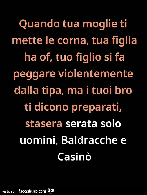 Quando tua moglie ti mette le corna, tua figlia ha of, tuo figlio si fa peggare violentemente dalla tipa, ma i tuoi bro ti dicono preparati, stasera serata solo uomini, baldracche e casinò