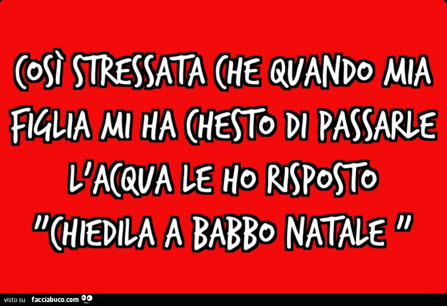 Così stressata che quando mia figlia mi ha chesto di passarle l'acqua le ho risposto "chiedila a babbo natale "