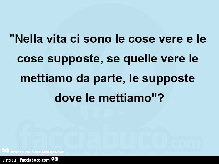 "nella vita ci sono le cose vere e le cose supposte, se quelle vere le mettiamo da parte, le supposte dove le mettiamo"?