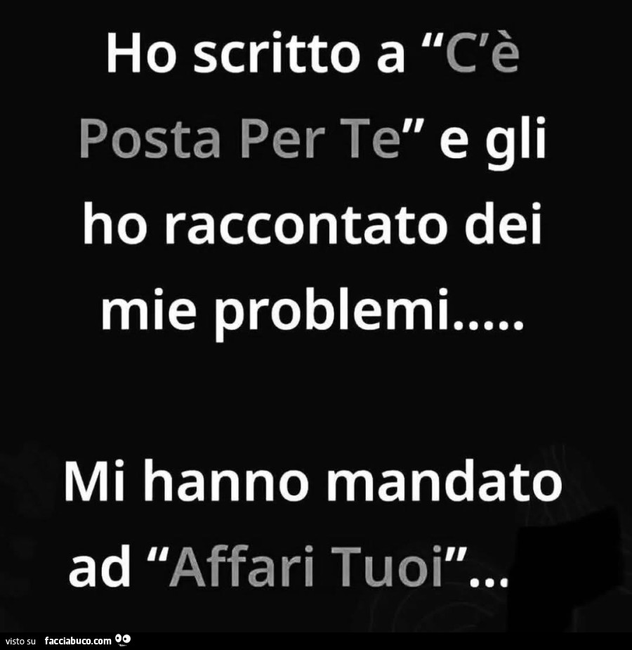 C'è ho scritto a c'è posta per te e gli ho raccontato dei mie problemi mi hanno mandato ad affari tuoì