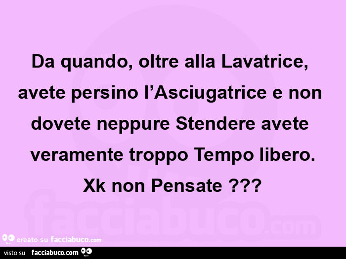 Da quando, oltre alla lavatrice, avete persino l'asciugatrice e non dovete neppure stendere avete veramente troppo tempo libero. Xk non pensate?