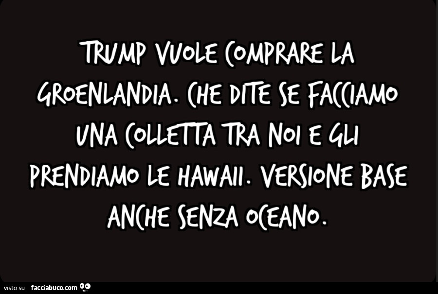 Trump vuole comprare la Groenlandia. Che dite se facciamo una colletta tra noi e gli prendiamo le Hawaii. Versione base anche senza oceano