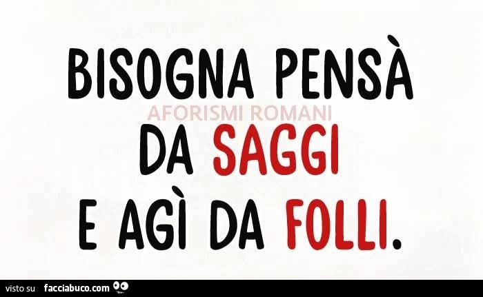 Bisogna pensà da saggi e agì da folli