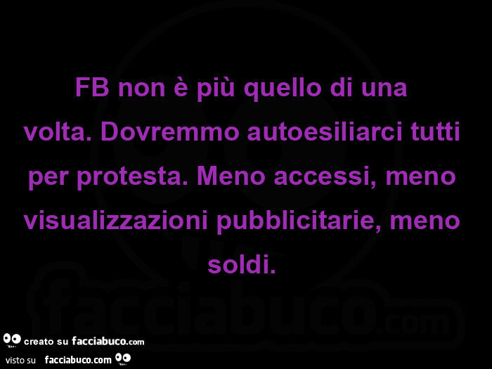 Fb non è più quello di una volta.  Dovremmo autoesiliarci tutti per protesta.  Meno accessi, meno visualizzazioni pubblicitarie, meno soldi.  