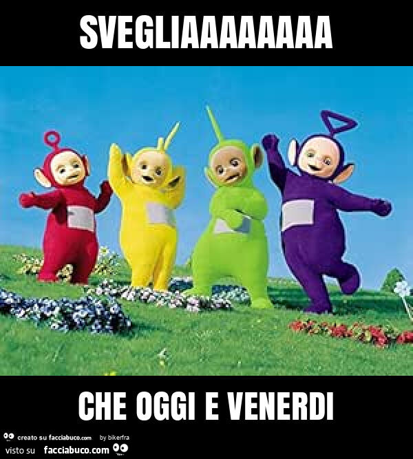 Svegliaaaaaaaa che oggi e venerdi