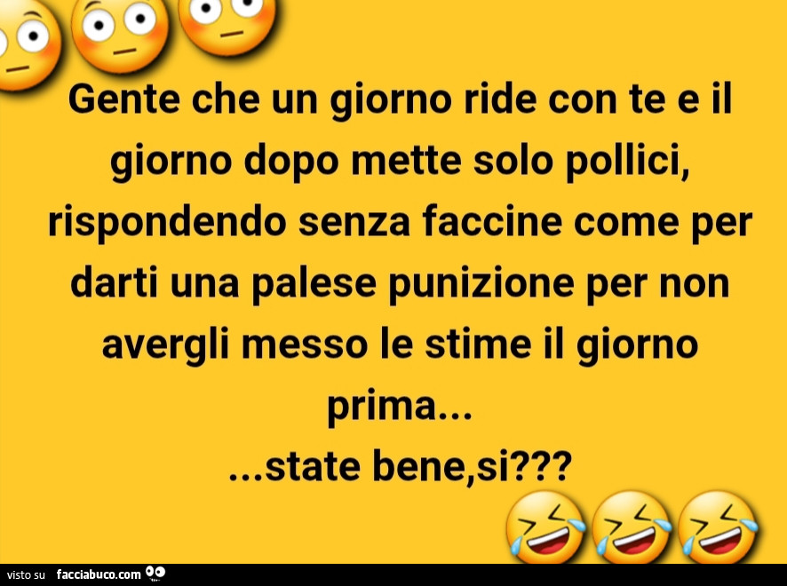 Gente che un giorno ride con te e il giorno dopo mette solo pollici, rispondendo senza faccine come per darti una palese punizione per non avergli messo le stime il giorno prima… state bene, si?