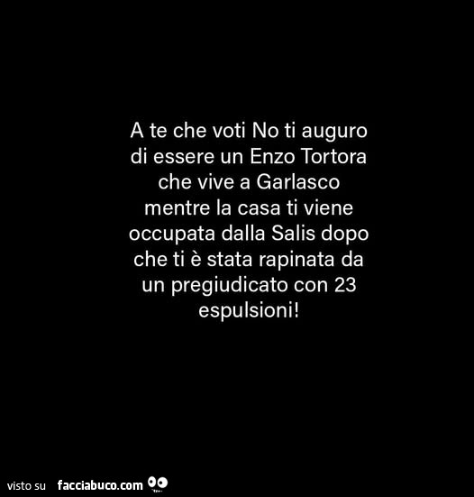 A te che voti no ti auguro di essere un enzo tortora che vive a garlasco mentre la casa ti viene occupata dalla salis dopo che ti è stata rapinata da un pregiudicato con 23 espulsioni