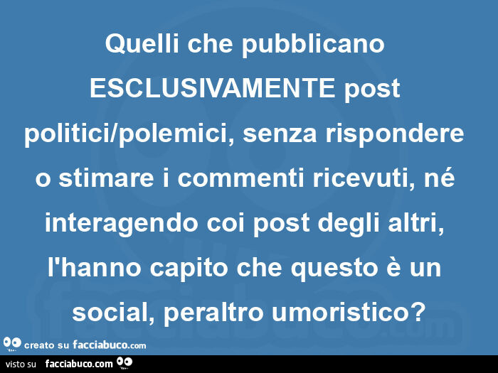 Quelli che pubblicano esclusivamente post politici/polemici, senza rispondere o stimare i commenti ricevuti, né interagendo coi post degli altri, l'hanno capito che questo è un social, peraltro umoristico?