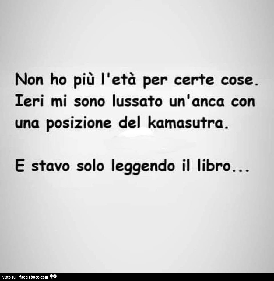 Non ho piรน l'etร per certe cose. Ieri mi sono lussato un'anca con una posizione del kamasutra. E stavo solo leggendo il libro…