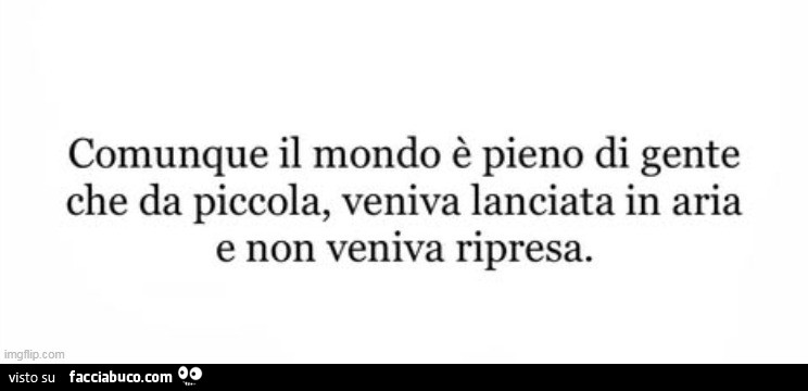 Comunque il mondo è pieno di gente che da piccola, veniva lanciata in aria e non veniva ripresa