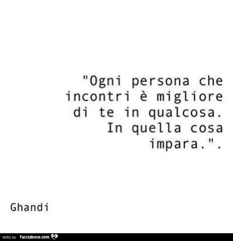 Ogni persona che incontri è migliore di te in qualcosa. In quella cosa impara. Ghandi